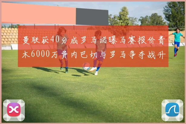 曼联获40分成罗马诺曝马赛报价青木6000万费内巴切与罗马争夺战升级