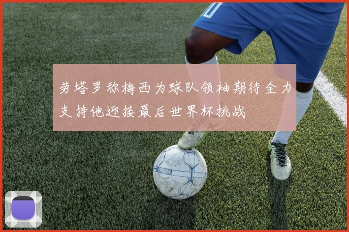 劳塔罗称梅西为球队领袖期待全力支持他迎接最后世界杯挑战